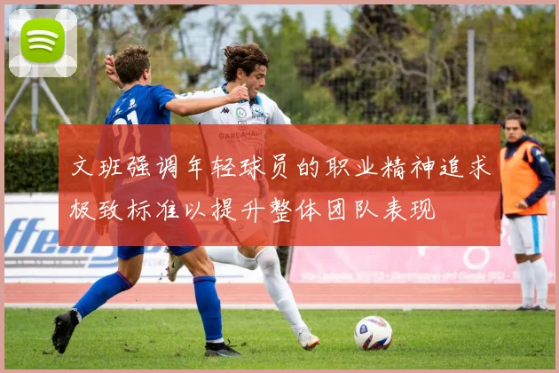 文班强调年轻球员的职业精神追求极致标准以提升整体团队表现