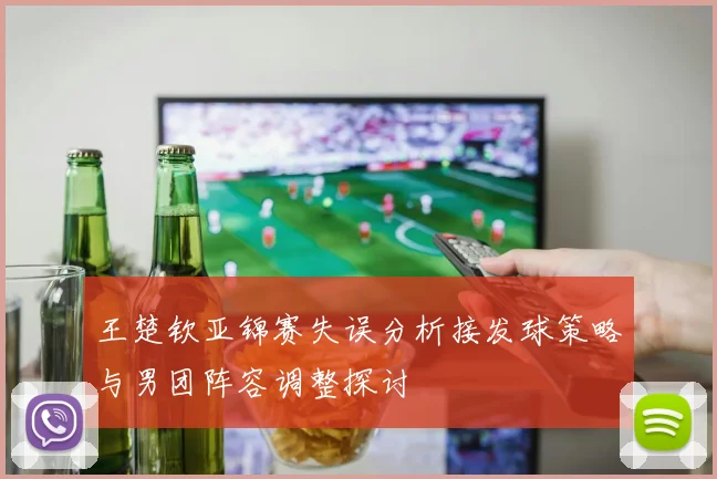 王楚钦亚锦赛失误分析接发球策略与男团阵容调整探讨