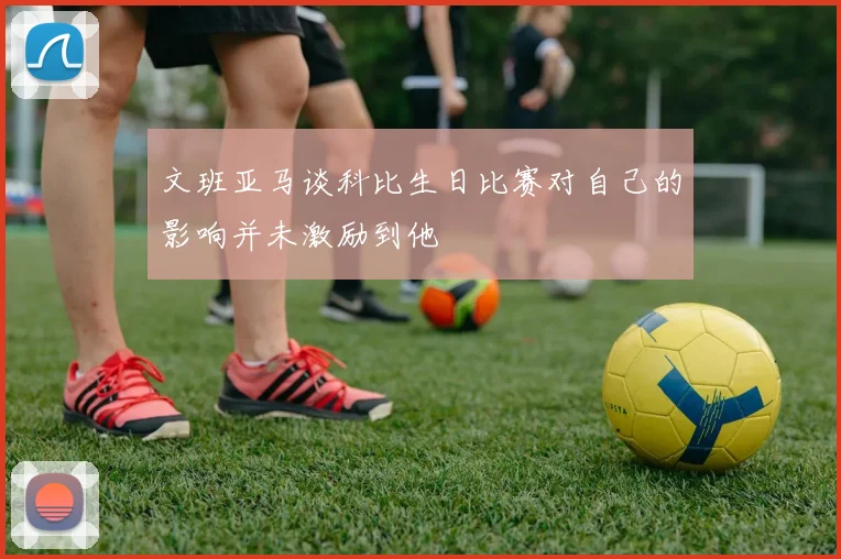 文班亚马谈科比生日比赛对自己的影响并未激励到他