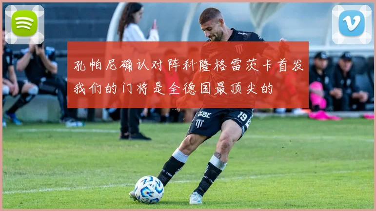 孔帕尼确认对阵科隆格雷茨卡首发我们的门将是全德国最顶尖的