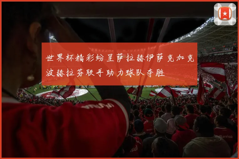 世界杯精彩纷呈萨拉赫伊萨克加克波赫拉芬联手助力球队夺胜
