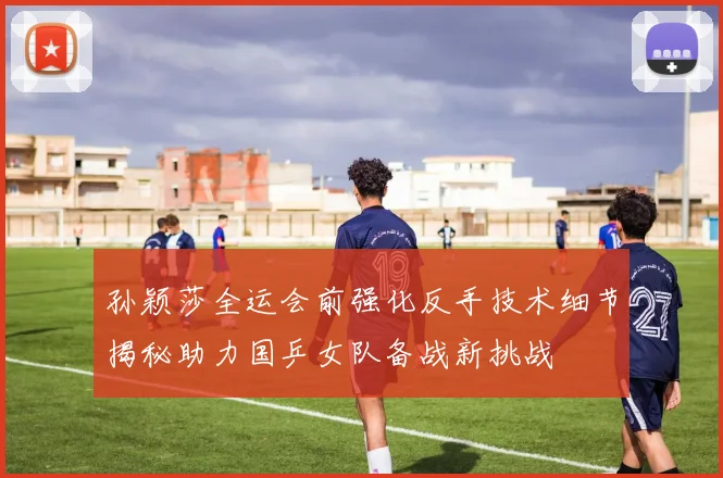 孙颖莎全运会前强化反手技术细节揭秘助力国乒女队备战新挑战