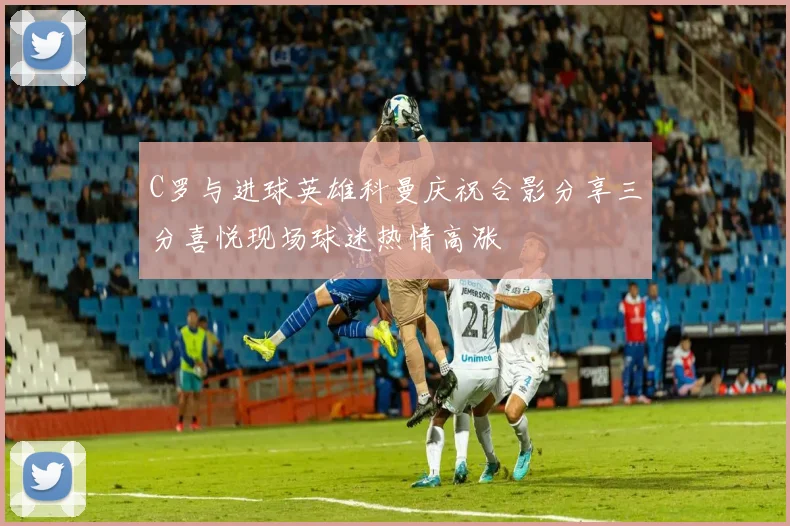 C罗与进球英雄科曼庆祝合影分享三分喜悦现场球迷热情高涨