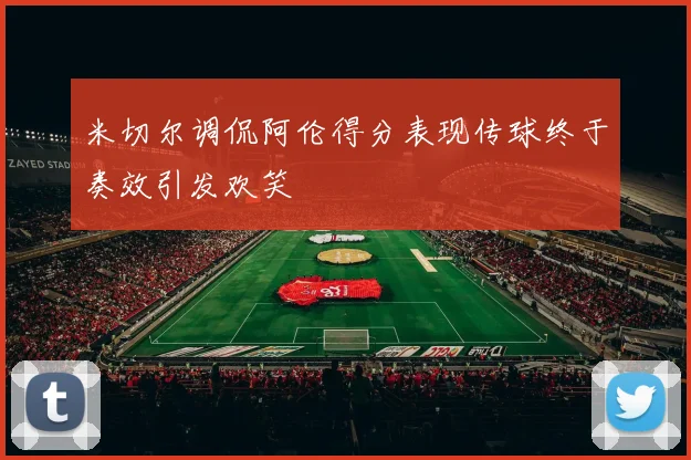 米切尔调侃阿伦得分表现传球终于奏效引发欢笑