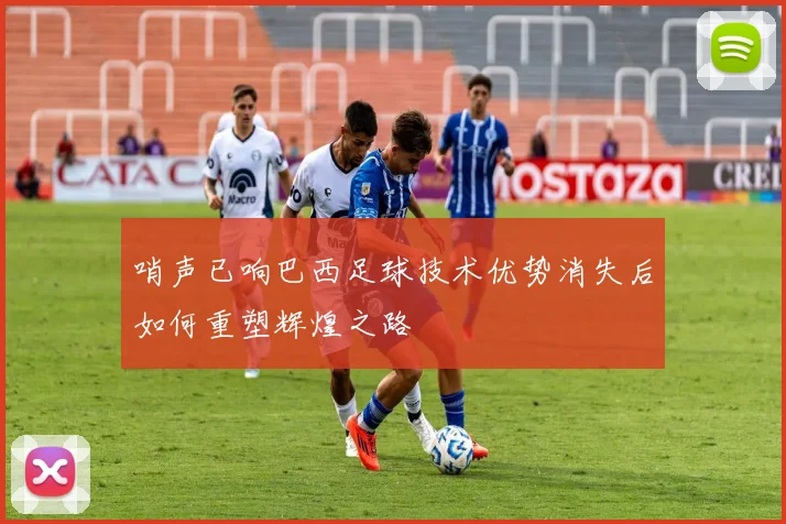 哨声已响巴西足球技术优势消失后如何重塑辉煌之路
