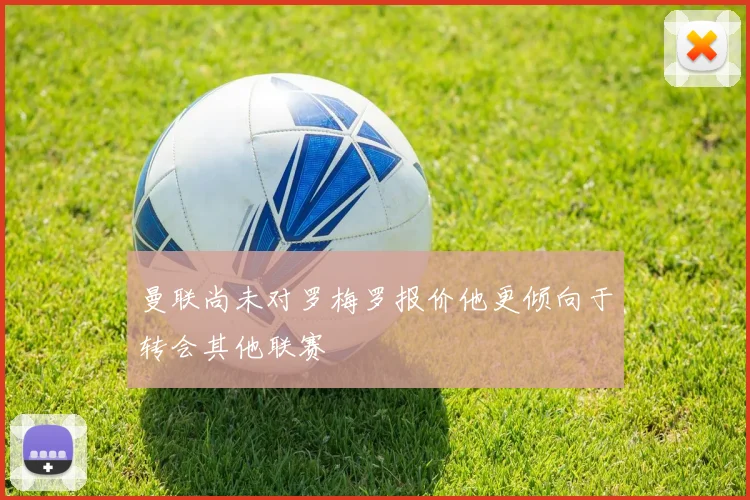 曼联尚未对罗梅罗报价他更倾向于转会其他联赛