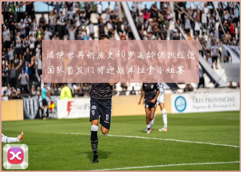 诺伊尔再创历史40岁高龄仍担任德国队首发门将迎战库拉索小组赛
