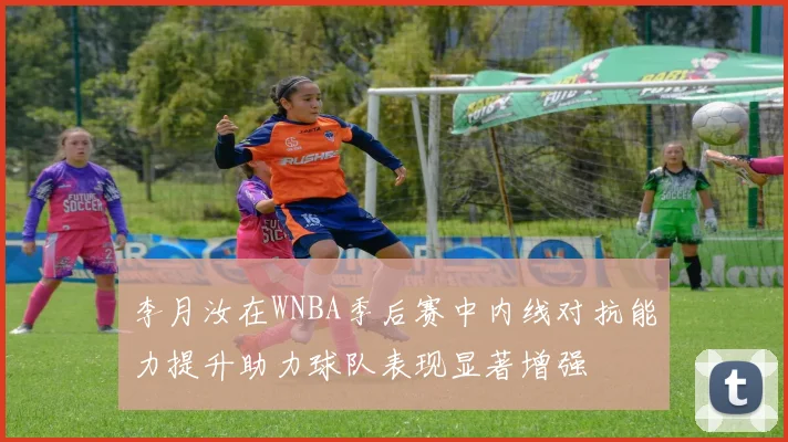 李月汝在WNBA季后赛中内线对抗能力提升助力球队表现显著增强