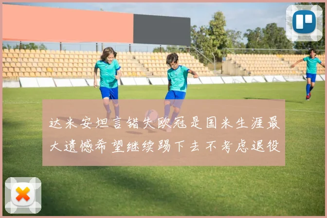达米安坦言错失欧冠是国米生涯最大遗憾希望继续踢下去不考虑退役