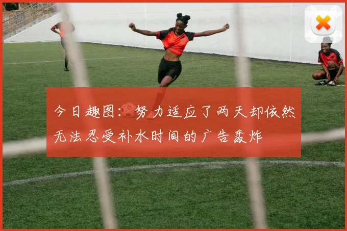 今日趣图：努力适应了两天却依然无法忍受补水时间的广告轰炸