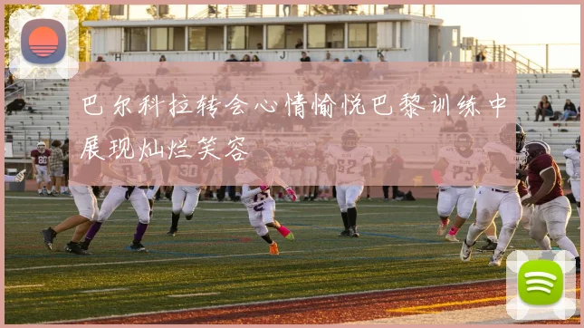 巴尔科拉转会心情愉悦巴黎训练中展现灿烂笑容