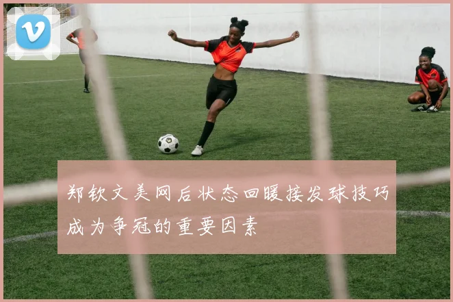 郑钦文美网后状态回暖接发球技巧成为争冠的重要因素