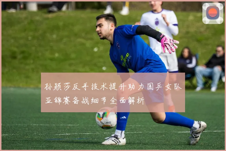孙颖莎反手技术提升助力国乒女队亚锦赛备战细节全面解析