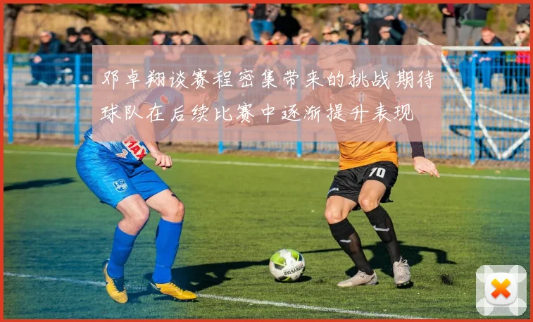 邓卓翔谈赛程密集带来的挑战期待球队在后续比赛中逐渐提升表现