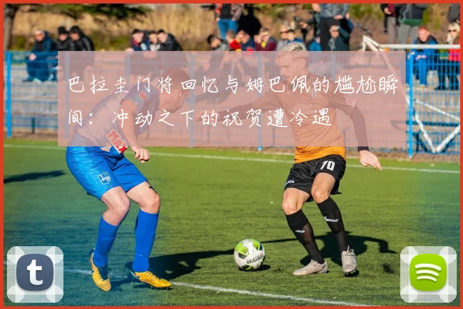巴拉圭门将回忆与姆巴佩的尴尬瞬间:冲动之下的祝贺遭冷遇