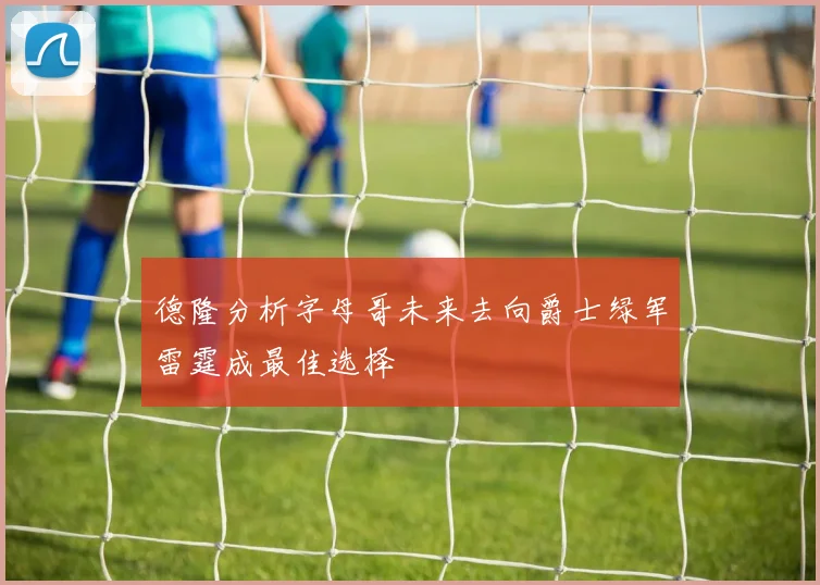 德隆分析字母哥未来去向爵士绿军雷霆成最佳选择