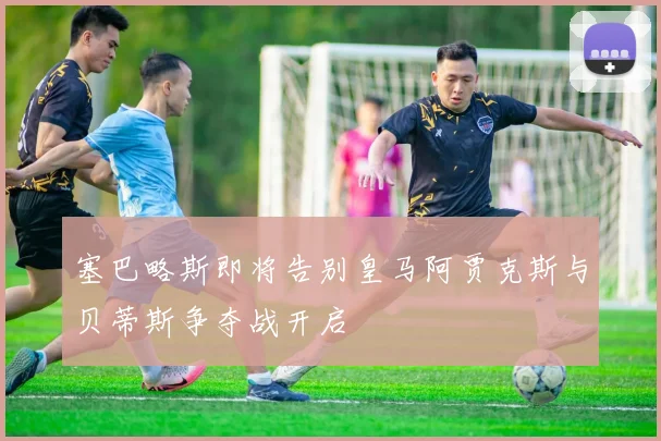 塞巴略斯即将告别皇马阿贾克斯与贝蒂斯争夺战开启