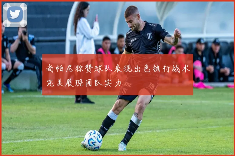 尚帕尼称赞球队表现出色执行战术完美展现团队实力