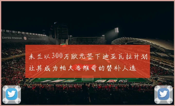 米兰以300万欧元签下迪亚瓦拉计划让其成为帕夫洛维奇的替补人选