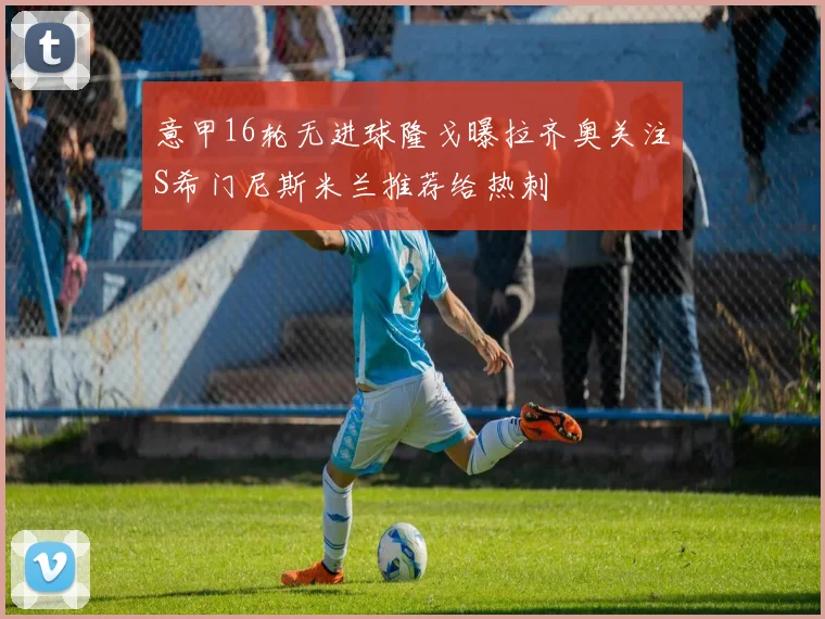 意甲16轮无进球隆戈曝拉齐奥关注S希门尼斯米兰推荐给热刺