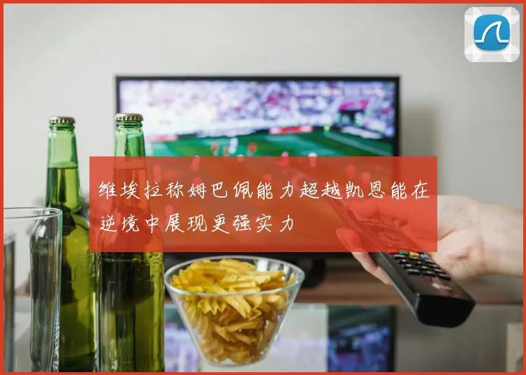 维埃拉称姆巴佩能力超越凯恩能在逆境中展现更强实力