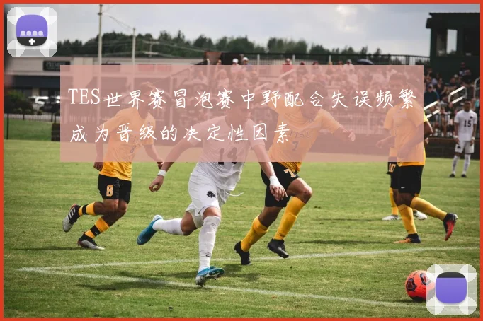 TES世界赛冒泡赛中野配合失误频繁成为晋级的决定性因素