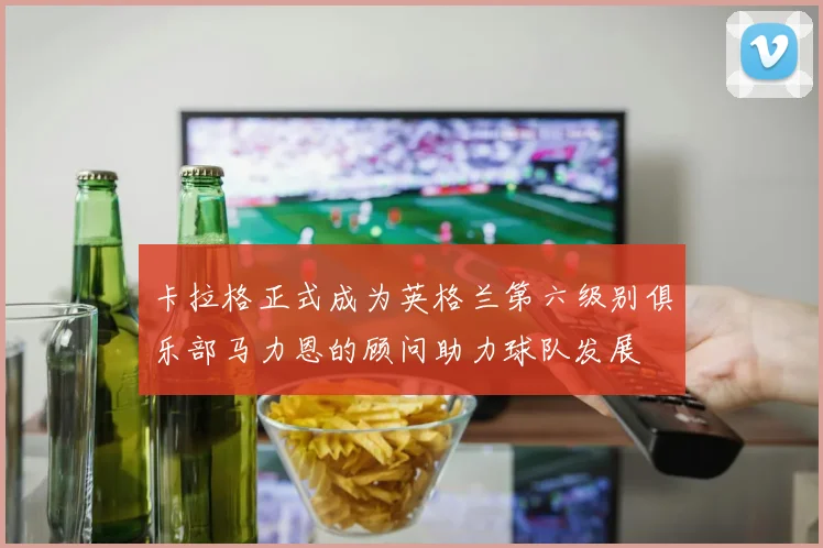 卡拉格正式成为英格兰第六级别俱乐部马力恩的顾问助力球队发展