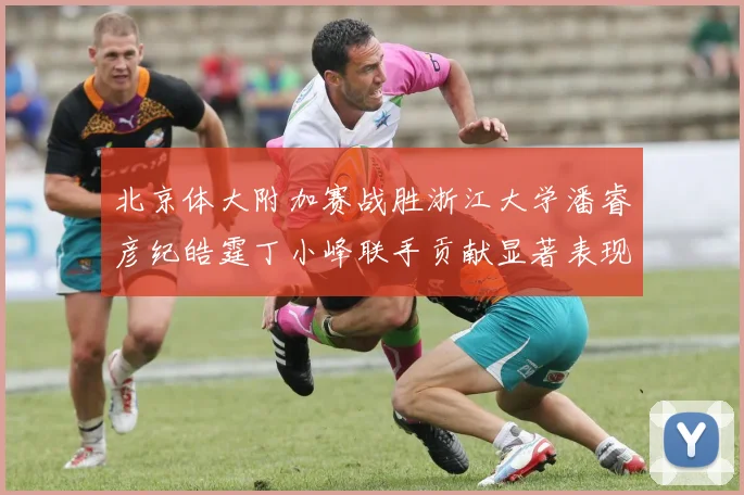 北京体大附加赛战胜浙江大学潘睿彦纪皓霆丁小峰联手贡献显著表现