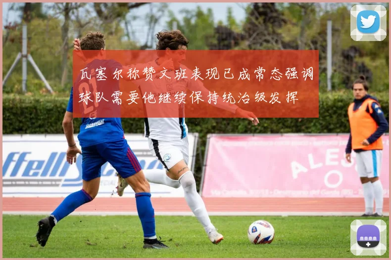 瓦塞尔称赞文班表现已成常态强调球队需要他继续保持统治级发挥