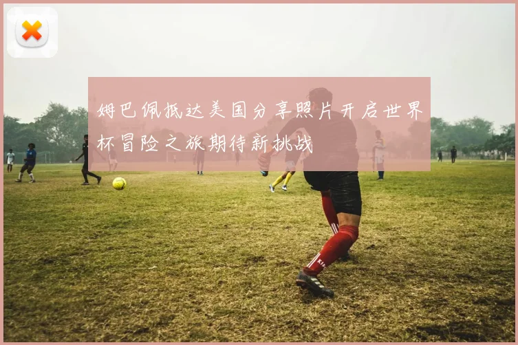姆巴佩抵达美国分享照片开启世界杯冒险之旅期待新挑战
