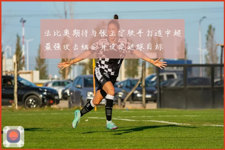 法比奥期待与张玉宁联手打造中超最强攻击组合并设定进球目标
