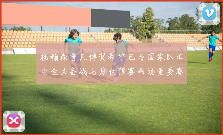 杨瀚森曾凡博贺希宁已与国家队汇合全力备战七月世预赛两场重要赛事