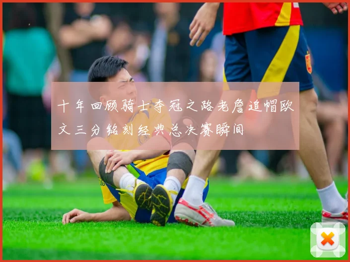 十年回顾骑士夺冠之路老詹追帽欧文三分铭刻经典总决赛瞬间